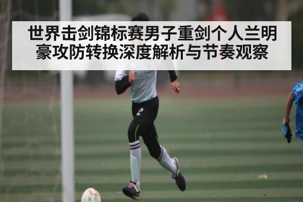 世界击剑锦标赛男子重剑个人兰明豪攻防转换深度解析与节奏观察