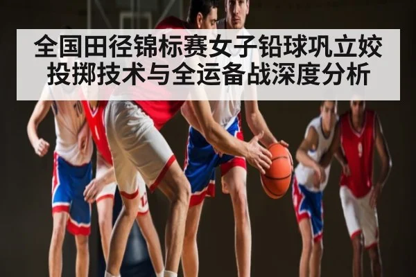 全国田径锦标赛女子铅球巩立姣投掷技术与全运备战深度分析