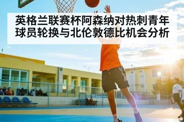 英格兰联赛杯阿森纳对热刺青年球员轮换与北伦敦德比机会分析